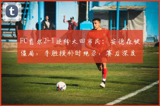 FC首尔2-1逆转大田市民：安德森破僵局，李胜模补时绝杀，赛后深度解读