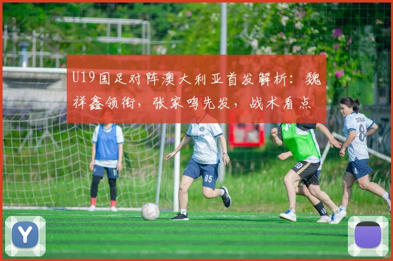 U19国足对阵澳大利亚首发解析：魏祥鑫领衔，张家鸣先发，战术看点前瞻