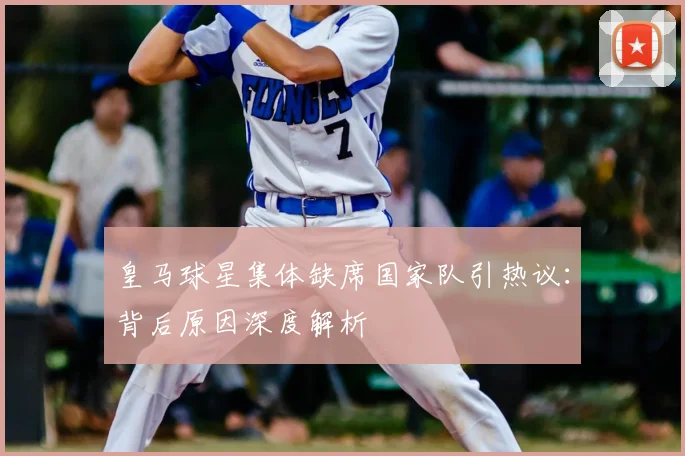 皇马球星集体缺席国家队引热议:背后原因深度解析
