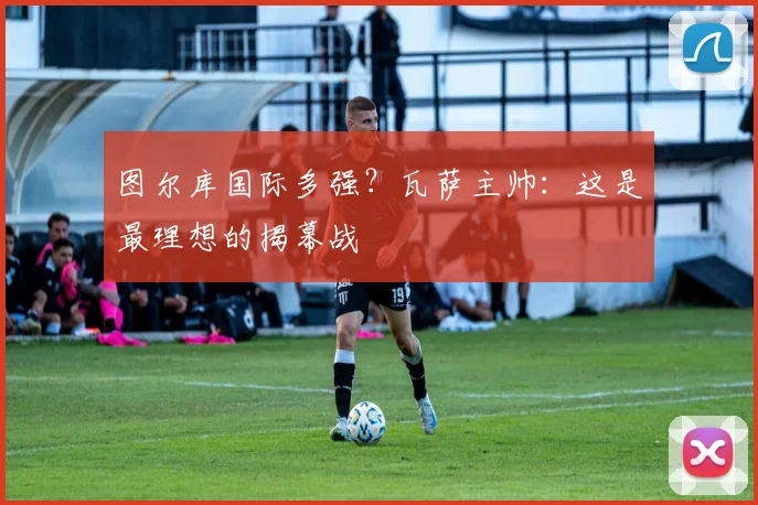 图尔库国际多强？瓦萨主帅：这是最理想的揭幕战
