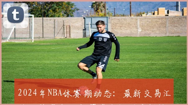 2024年NBA休赛期动态：最新交易汇总、阵容变化与薪资空间深度解读