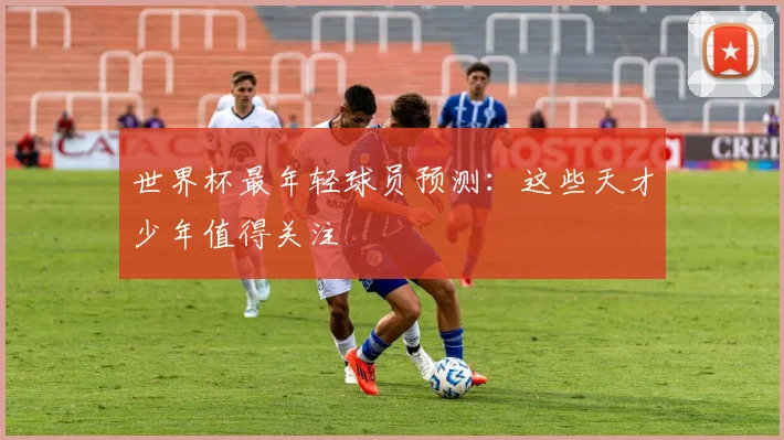 世界杯最年轻球员预测：这些天才少年值得关注