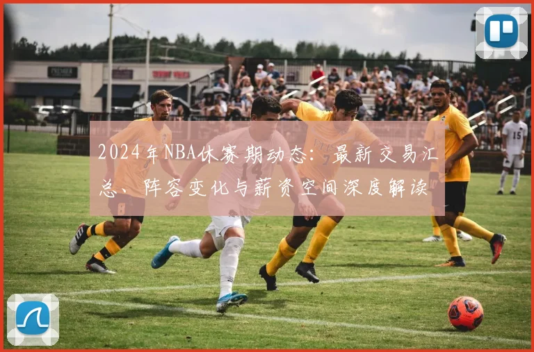 2024年NBA休赛期动态：最新交易汇总、阵容变化与薪资空间深度解读