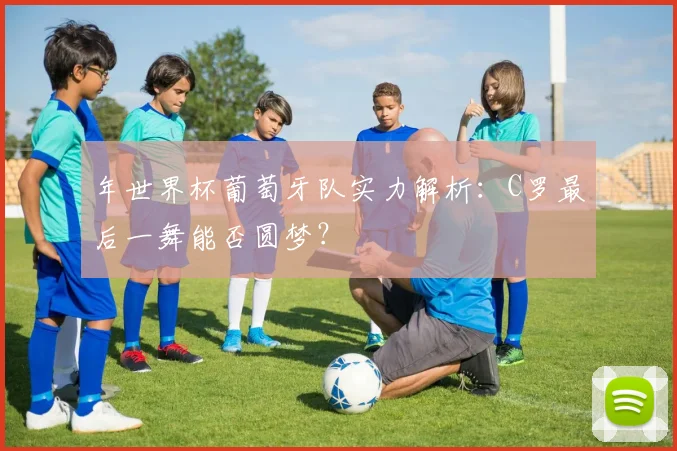年世界杯葡萄牙队实力解析：C罗最后一舞能否圆梦？