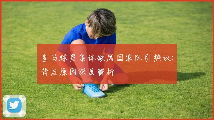 皇马球星集体缺席国家队引热议:背后原因深度解析